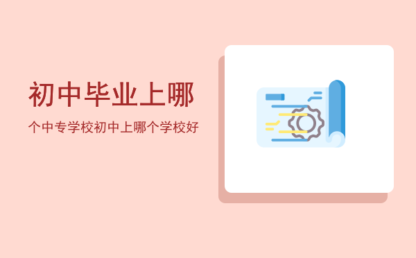 初中毕业上哪个中专学校(初中毕业上什么大专学校)