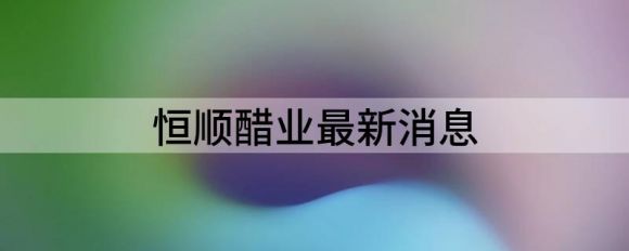 恒顺醋业最新消息(恒顺醋业最新公告)