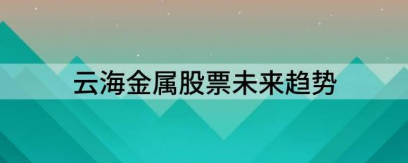 云海金属股票未来趋势(云海金属这支股票怎么样?)