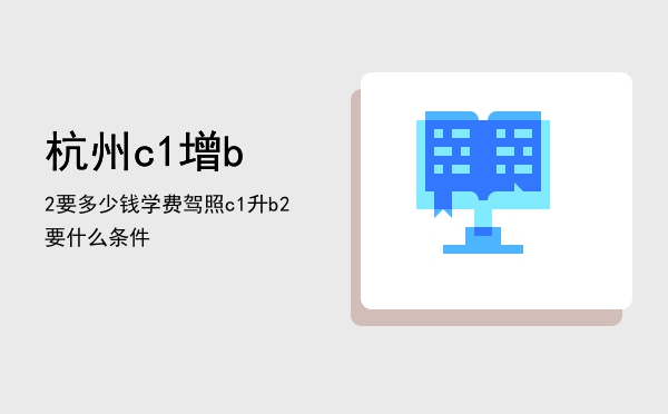 杭州c1增b2要多少钱学费(杭州c1增驾b1收费标准)