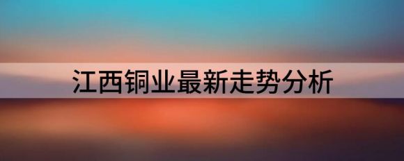 江西铜业最新走势分析(江西铜业后期走势)