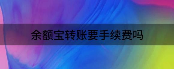 余额宝转账要手续费吗(余额宝转账要手续费)