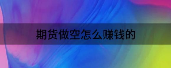 期货做空怎么赚钱的(期货都做空了怎么赚钱股指期货)