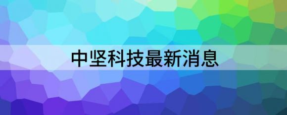 中坚科技最新消息(中坚科技上市时间)