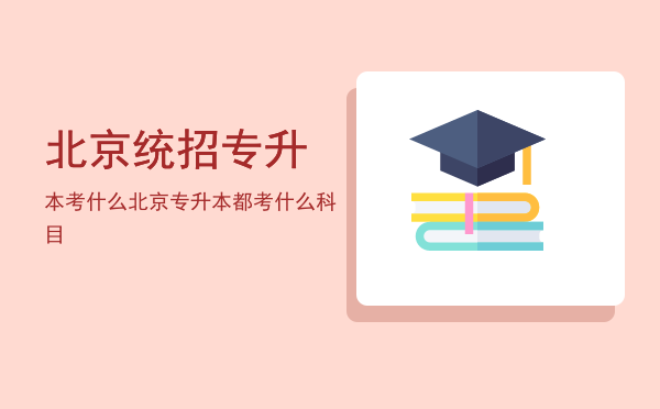 北京统招专升本考什么(北京市统招专升本可以考的学校)