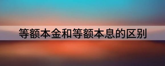 等额本金和等额本息的区别(等额本金和等额本息的区别图解)