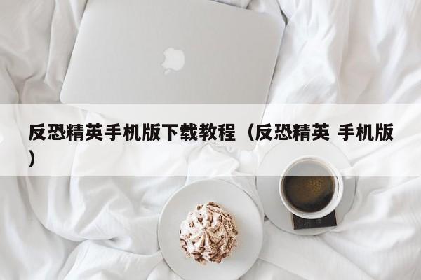 反恐精英手机版下载教程（反恐精英 手机版） 