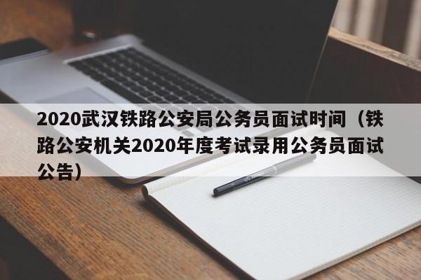 2020武汉铁路公安局公务员面试时间（铁路公安机关2020年度考试录用公务员面试公告） 