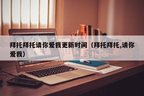 拜托拜托请你爱我更新时间（拜托拜托,请你爱我） 