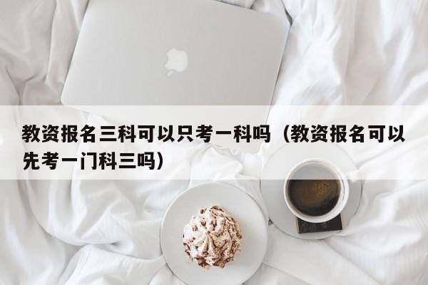 教资报名三科可以只考一科吗（教资报名可以先考一门科三吗） 