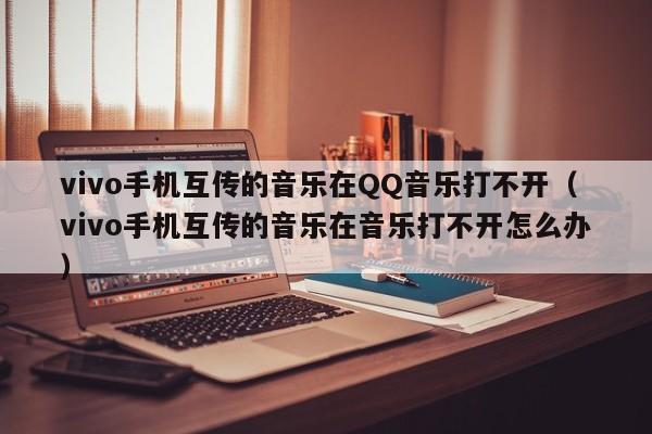 vivo手机互传的音乐在QQ音乐打不开（vivo手机互传的音乐在音乐打不开怎么办） 