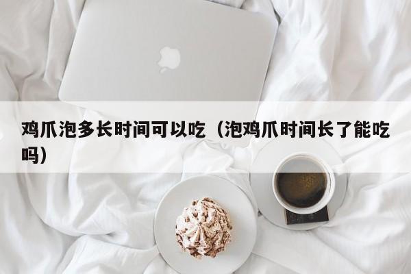 鸡爪泡多长时间可以吃（泡鸡爪时间长了能吃吗） 