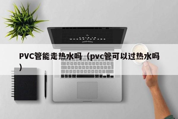 PVC管能走热水吗（pvc管可以过热水吗） 