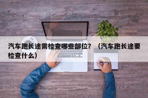 汽车跑长途需检查哪些部位？（汽车跑长途要检查什么） 