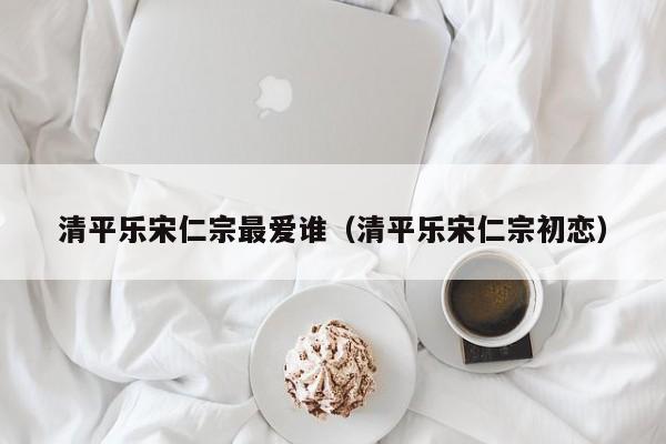 清平乐宋仁宗最爱谁（清平乐宋仁宗初恋） 