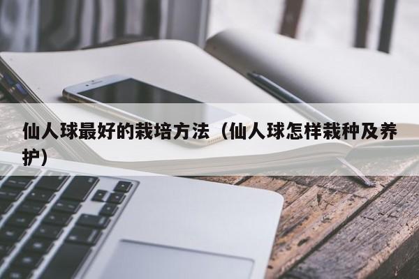 仙人球最好的栽培方法（仙人球怎样栽种及养护） 