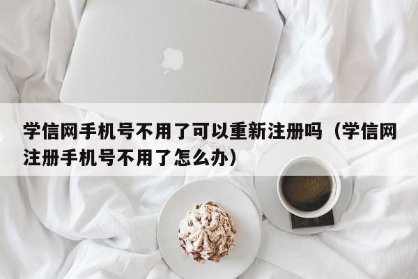 学信网手机号不用了可以重新注册吗（学信网注册手机号不用了怎么办） 