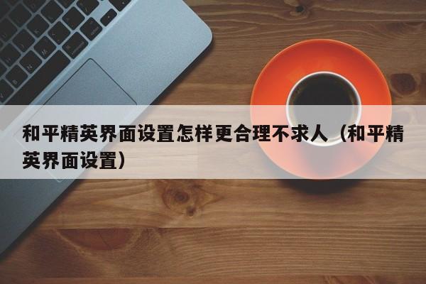 和平精英界面设置怎样更合理不求人（和平精英界面设置） 