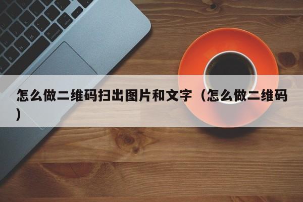 怎么做二维码扫出图片和文字（怎么做二维码） 