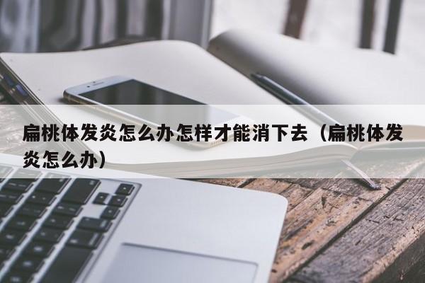 扁桃体发炎怎么办怎样才能消下去（扁桃体发炎怎么办） 