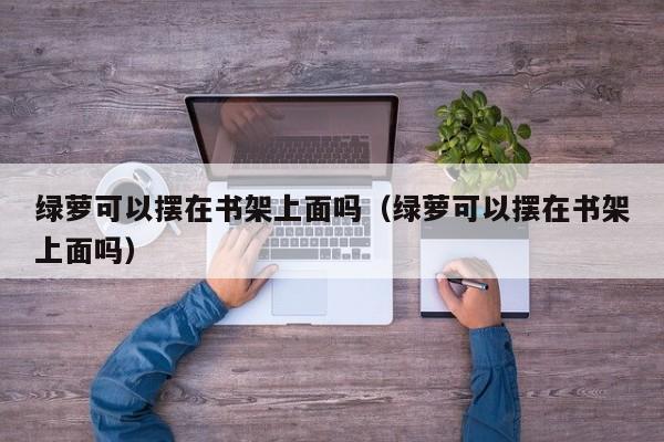 绿萝可以摆在书架上面吗（绿萝可以摆在书架上面吗） 