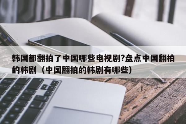 韩国都翻拍了中国哪些电视剧?盘点中国翻拍的韩剧（中国翻拍的韩剧有哪些） 