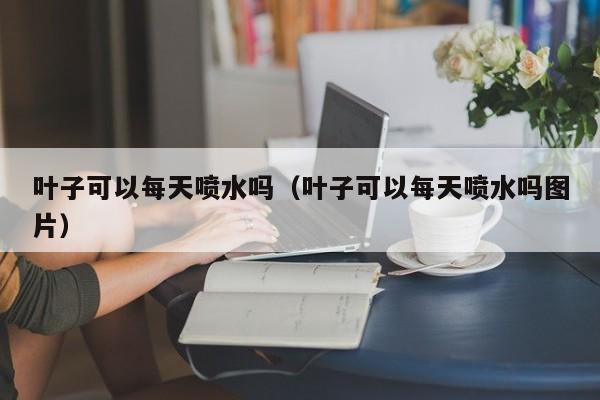 叶子可以每天喷水吗（叶子可以每天喷水吗图片） 